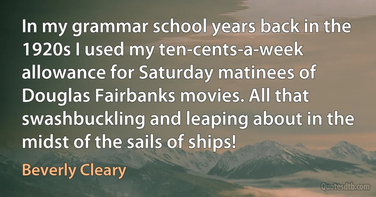 In my grammar school years back in the 1920s I used my ten-cents-a-week allowance for Saturday matinees of Douglas Fairbanks movies. All that swashbuckling and leaping about in the midst of the sails of ships! (Beverly Cleary)