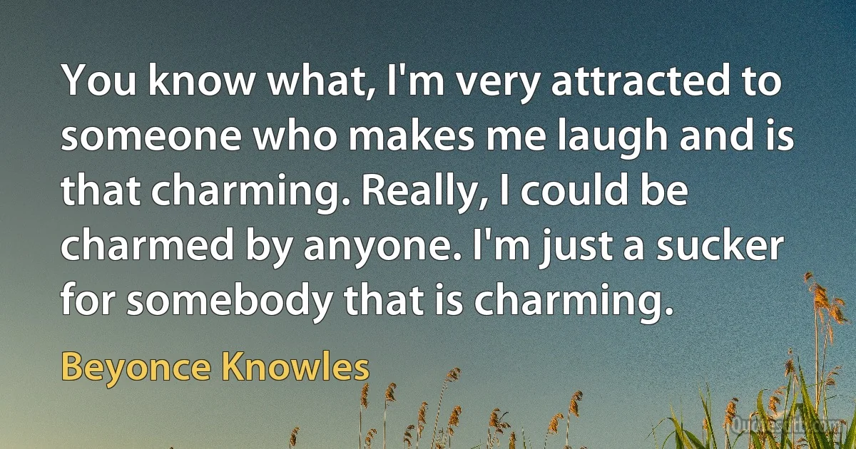 You know what, I'm very attracted to someone who makes me laugh and is that charming. Really, I could be charmed by anyone. I'm just a sucker for somebody that is charming. (Beyonce Knowles)