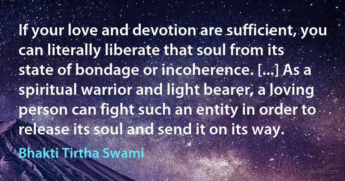 If your love and devotion are sufficient, you can literally liberate that soul from its state of bondage or incoherence. [...] As a spiritual warrior and light bearer, a loving person can fight such an entity in order to release its soul and send it on its way. (Bhakti Tirtha Swami)