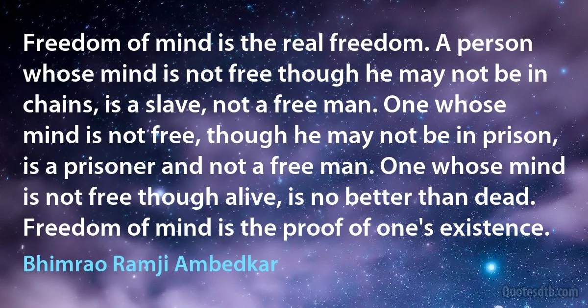 Freedom of mind is the real freedom. A person whose mind is not free though he may not be in chains, is a slave, not a free man. One whose mind is not free, though he may not be in prison, is a prisoner and not a free man. One whose mind is not free though alive, is no better than dead. Freedom of mind is the proof of one's existence. (Bhimrao Ramji Ambedkar)