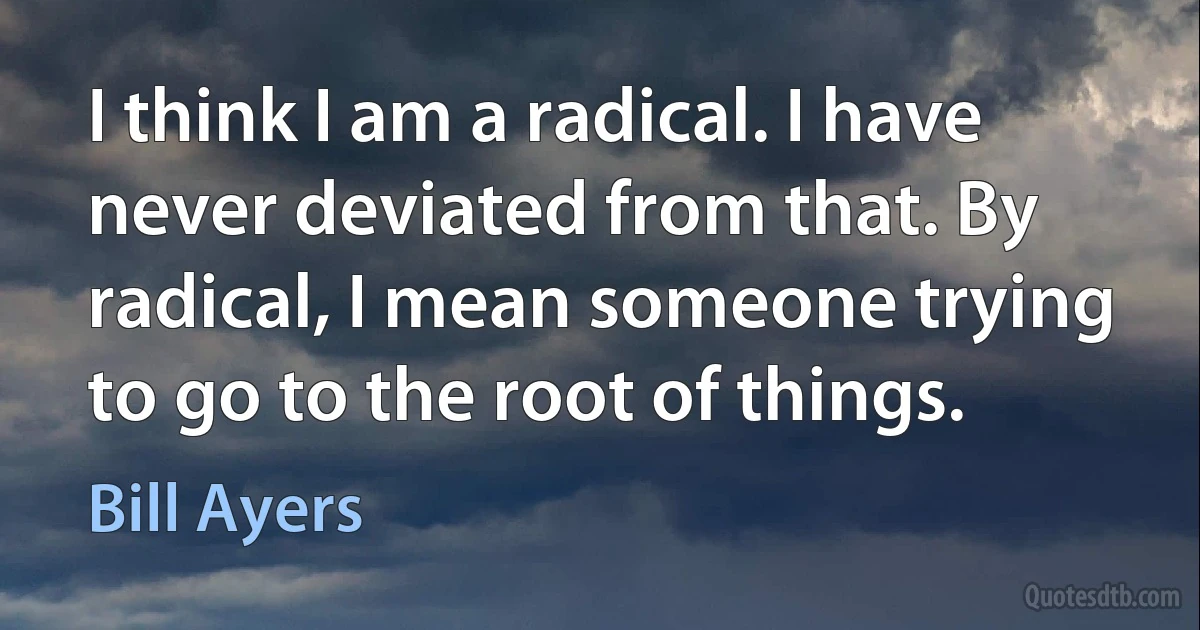 I think I am a radical. I have never deviated from that. By radical, I mean someone trying to go to the root of things. (Bill Ayers)