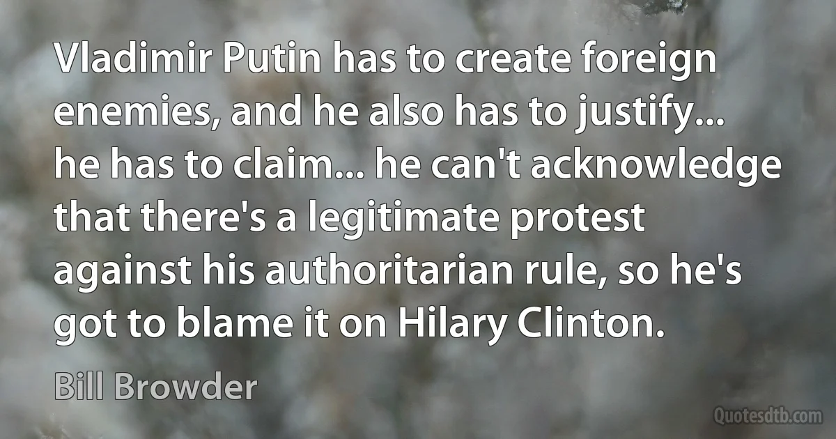 Vladimir Putin has to create foreign enemies, and he also has to justify... he has to claim... he can't acknowledge that there's a legitimate protest against his authoritarian rule, so he's got to blame it on Hilary Clinton. (Bill Browder)