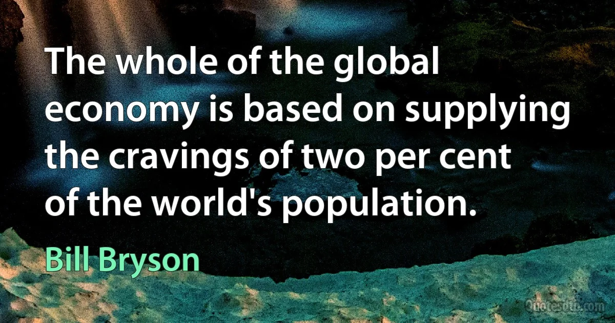 The whole of the global economy is based on supplying the cravings of two per cent of the world's population. (Bill Bryson)