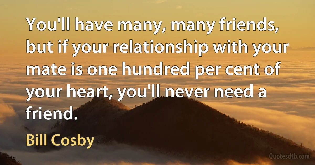 You'll have many, many friends, but if your relationship with your mate is one hundred per cent of your heart, you'll never need a friend. (Bill Cosby)