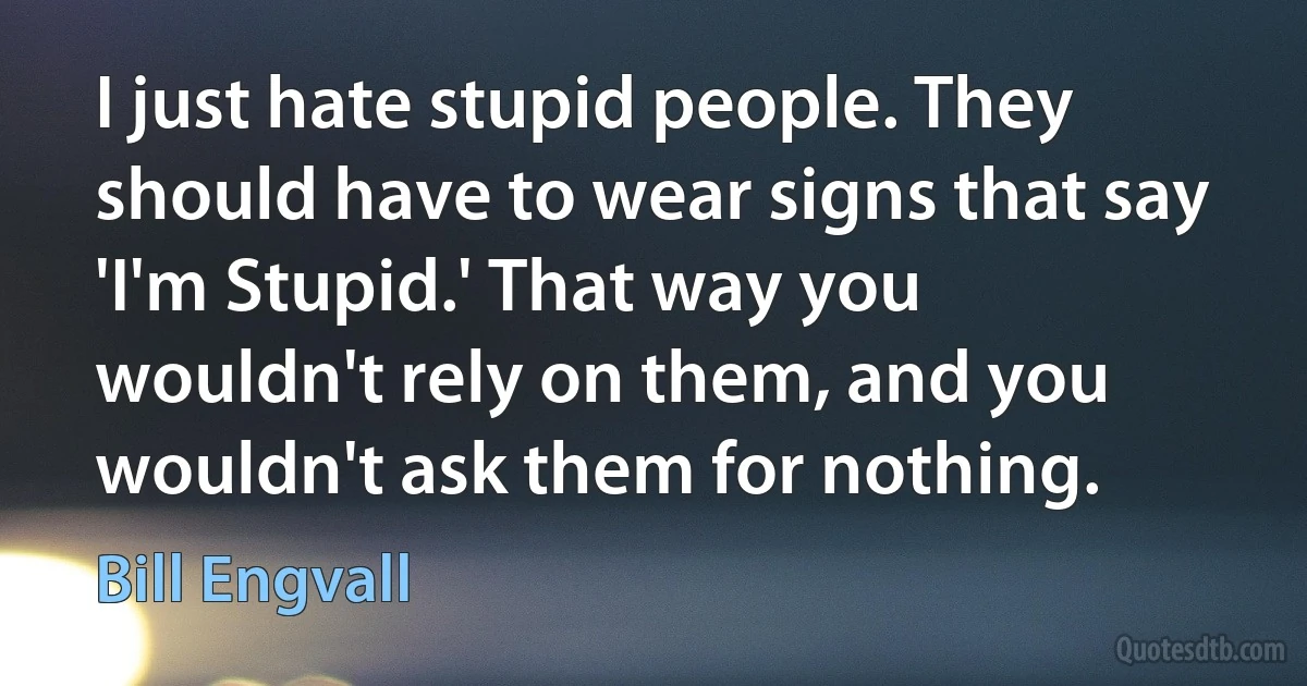 I just hate stupid people. They should have to wear signs that say 'I'm Stupid.' That way you wouldn't rely on them, and you wouldn't ask them for nothing. (Bill Engvall)