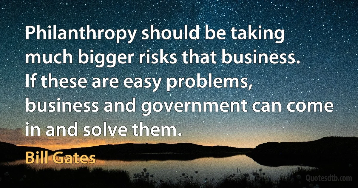 Philanthropy should be taking much bigger risks that business. If these are easy problems, business and government can come in and solve them. (Bill Gates)