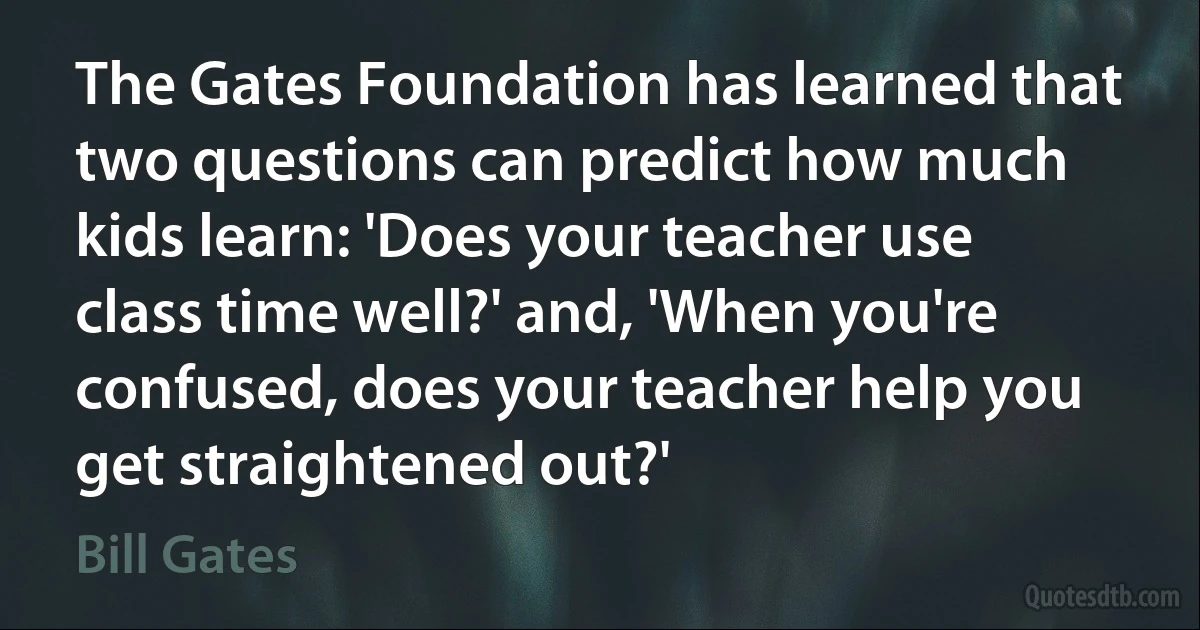 The Gates Foundation has learned that two questions can predict how much kids learn: 'Does your teacher use class time well?' and, 'When you're confused, does your teacher help you get straightened out?' (Bill Gates)