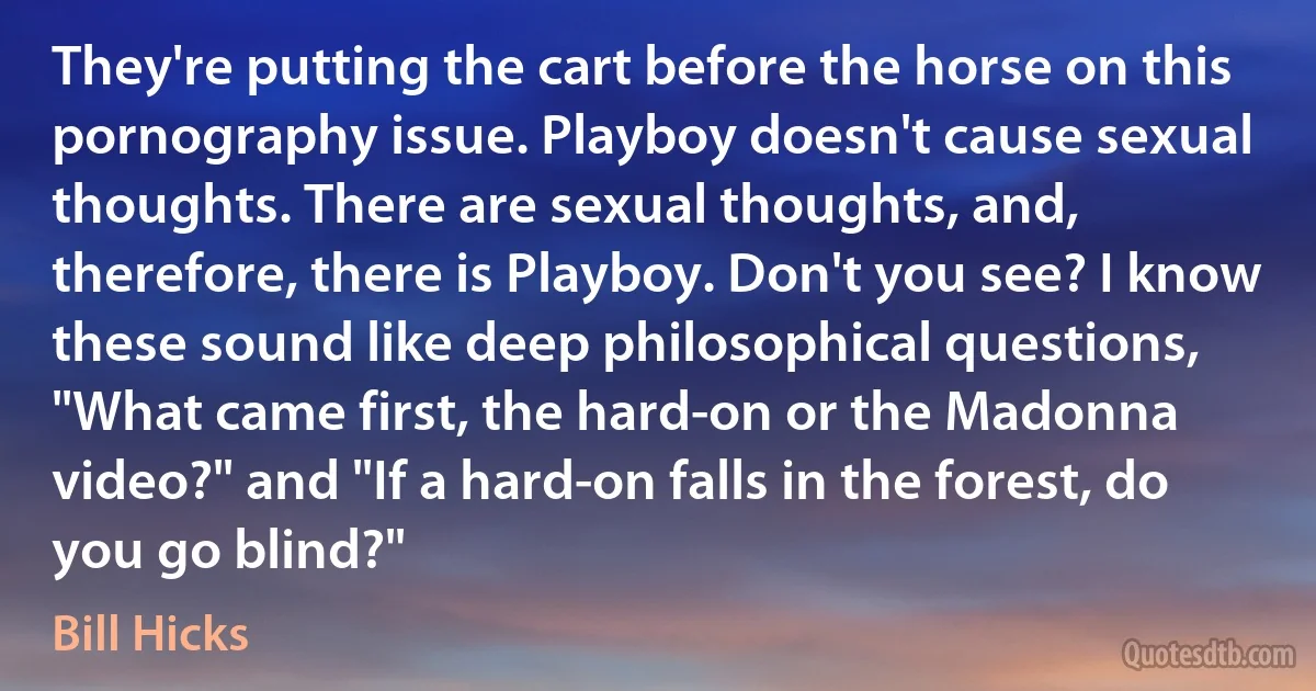 They're putting the cart before the horse on this pornography issue. Playboy doesn't cause sexual thoughts. There are sexual thoughts, and, therefore, there is Playboy. Don't you see? I know these sound like deep philosophical questions, "What came first, the hard-on or the Madonna video?" and "If a hard-on falls in the forest, do you go blind?" (Bill Hicks)