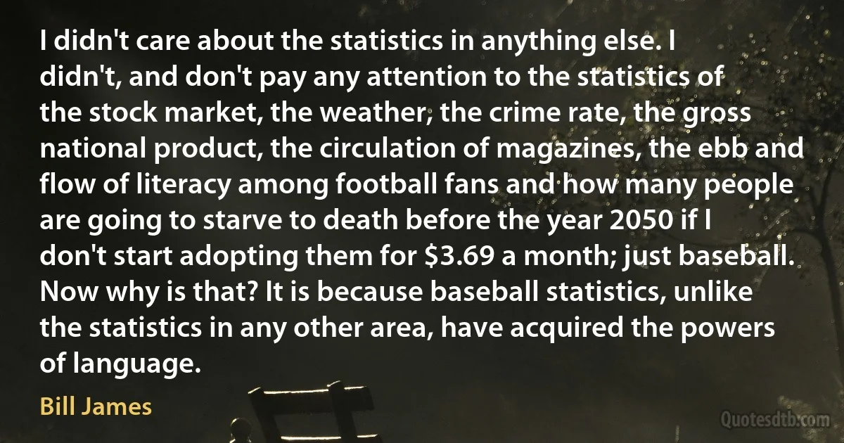 I didn't care about the statistics in anything else. I didn't, and don't pay any attention to the statistics of the stock market, the weather, the crime rate, the gross national product, the circulation of magazines, the ebb and flow of literacy among football fans and how many people are going to starve to death before the year 2050 if I don't start adopting them for $3.69 a month; just baseball. Now why is that? It is because baseball statistics, unlike the statistics in any other area, have acquired the powers of language. (Bill James)