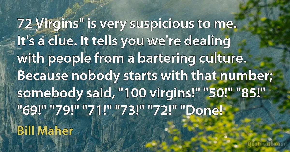 72 Virgins" is very suspicious to me. It's a clue. It tells you we're dealing with people from a bartering culture. Because nobody starts with that number; somebody said, "100 virgins!" "50!" "85!" "69!" "79!" "71!" "73!" "72!" "Done! (Bill Maher)