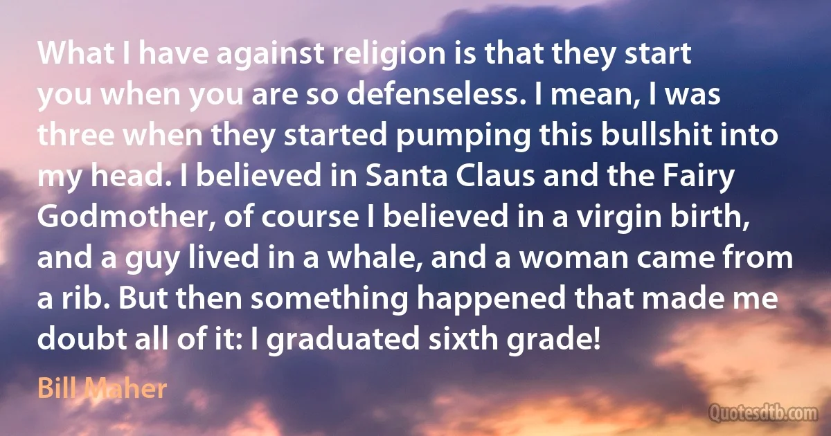 What I have against religion is that they start you when you are so defenseless. I mean, I was three when they started pumping this bullshit into my head. I believed in Santa Claus and the Fairy Godmother, of course I believed in a virgin birth, and a guy lived in a whale, and a woman came from a rib. But then something happened that made me doubt all of it: I graduated sixth grade! (Bill Maher)