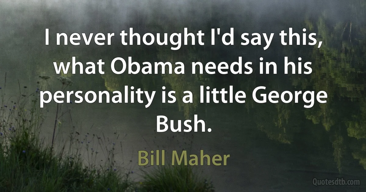 I never thought I'd say this, what Obama needs in his personality is a little George Bush. (Bill Maher)