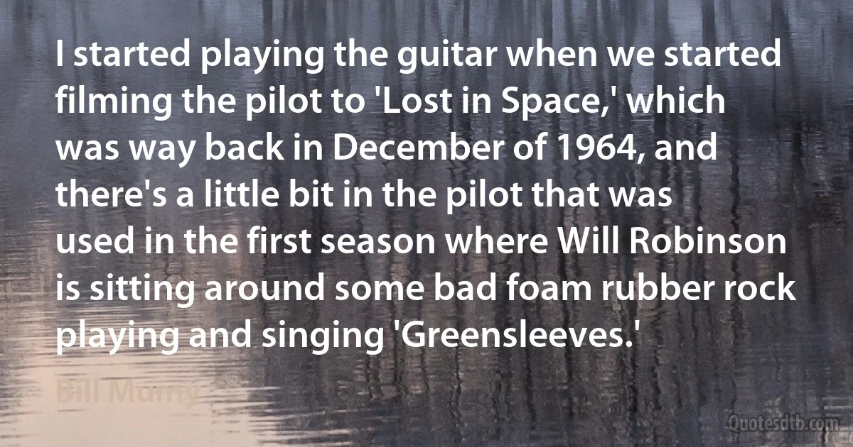 I started playing the guitar when we started filming the pilot to 'Lost in Space,' which was way back in December of 1964, and there's a little bit in the pilot that was used in the first season where Will Robinson is sitting around some bad foam rubber rock playing and singing 'Greensleeves.' (Bill Mumy)