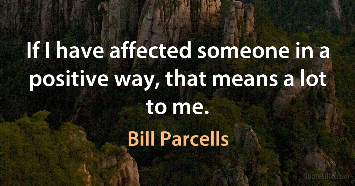 If I have affected someone in a positive way, that means a lot to me. (Bill Parcells)