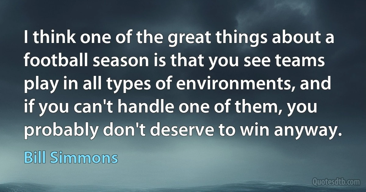 I think one of the great things about a football season is that you see teams play in all types of environments, and if you can't handle one of them, you probably don't deserve to win anyway. (Bill Simmons)