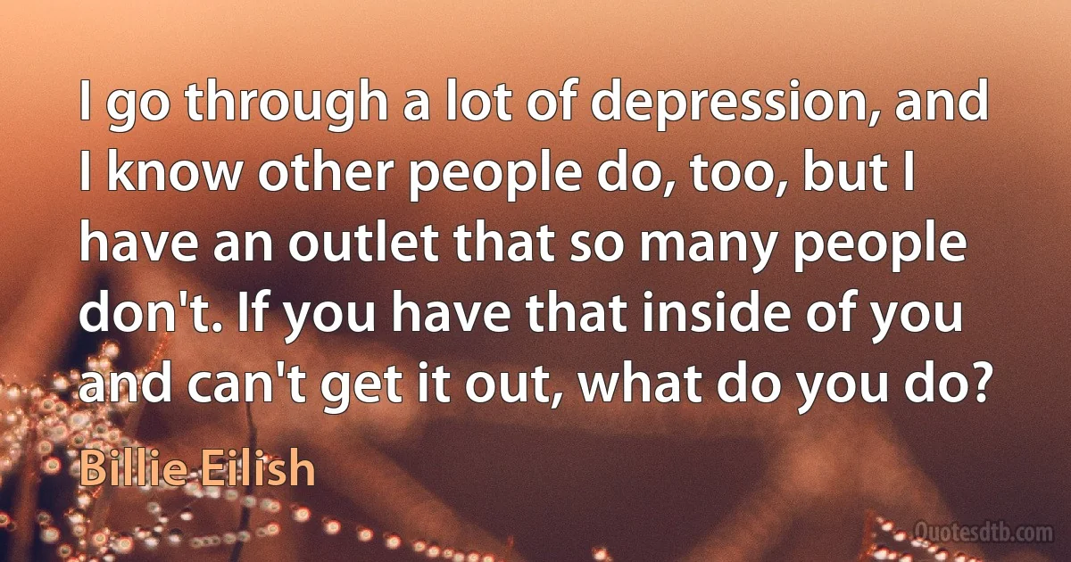 I go through a lot of depression, and I know other people do, too, but I have an outlet that so many people don't. If you have that inside of you and can't get it out, what do you do? (Billie Eilish)