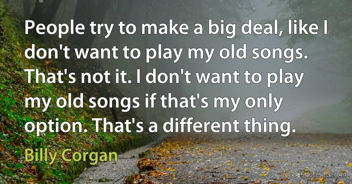 People try to make a big deal, like I don't want to play my old songs. That's not it. I don't want to play my old songs if that's my only option. That's a different thing. (Billy Corgan)