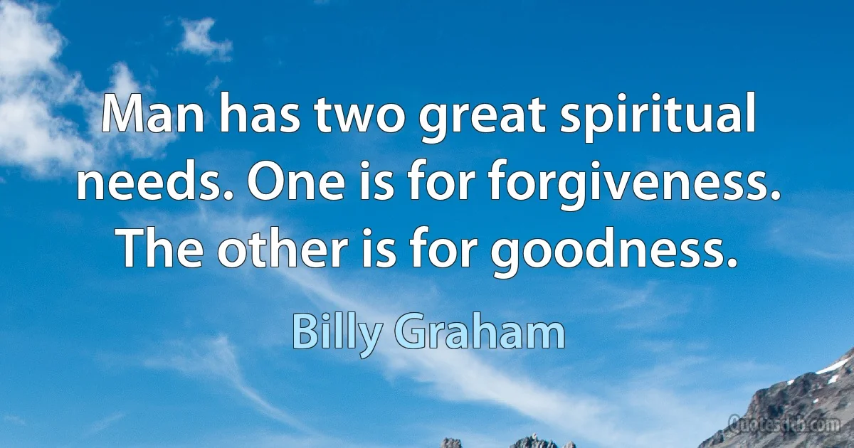 Man has two great spiritual needs. One is for forgiveness. The other is for goodness. (Billy Graham)