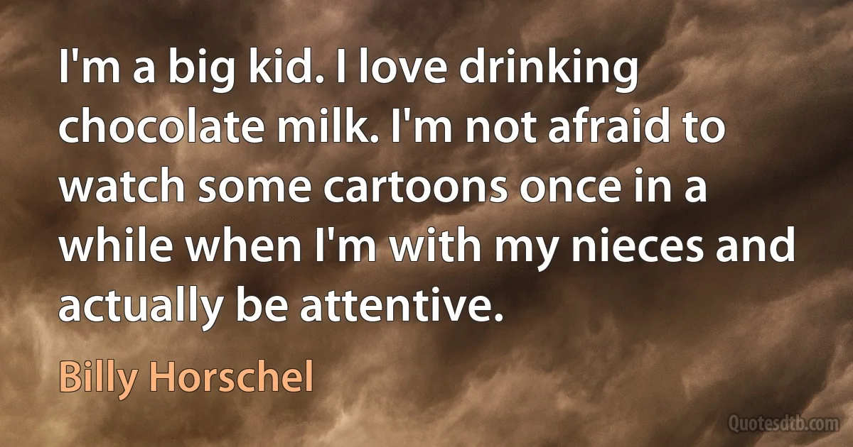 I'm a big kid. I love drinking chocolate milk. I'm not afraid to watch some cartoons once in a while when I'm with my nieces and actually be attentive. (Billy Horschel)