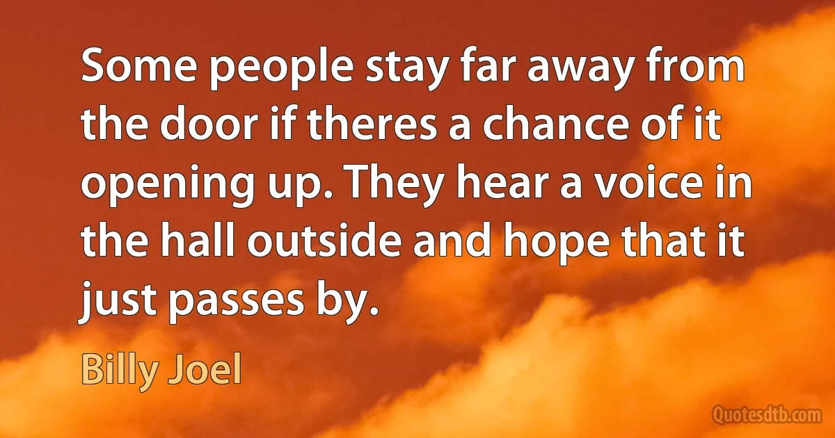 Some people stay far away from the door if theres a chance of it opening up. They hear a voice in the hall outside and hope that it just passes by. (Billy Joel)