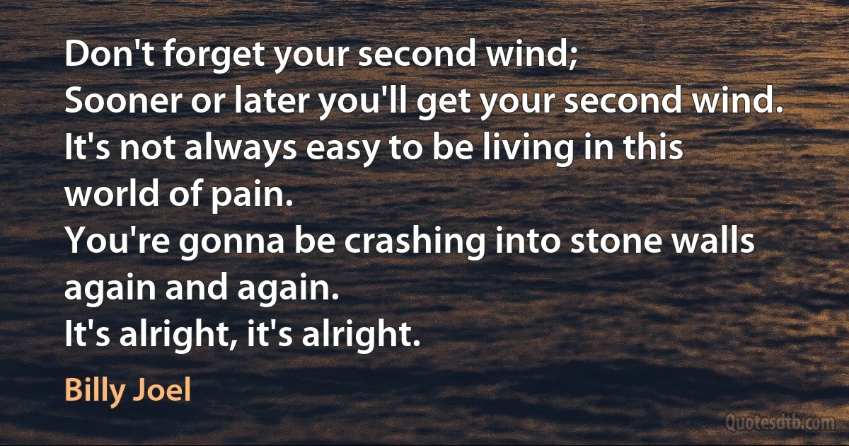 Don't forget your second wind;
Sooner or later you'll get your second wind.
It's not always easy to be living in this world of pain.
You're gonna be crashing into stone walls again and again.
It's alright, it's alright. (Billy Joel)