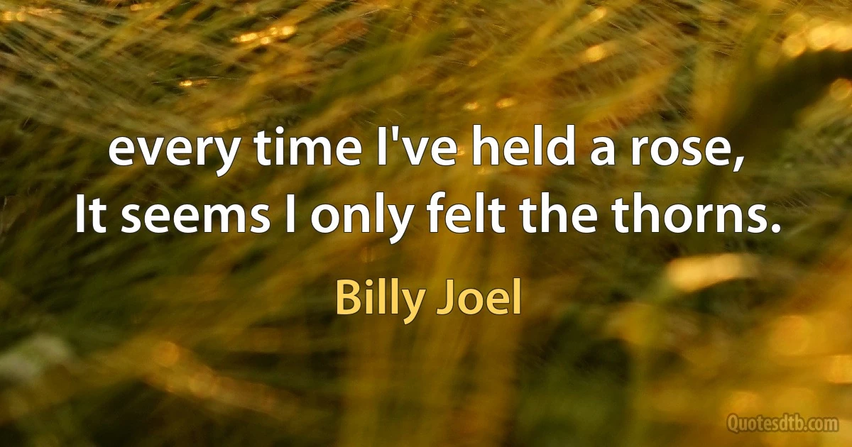 every time I've held a rose,
It seems I only felt the thorns. (Billy Joel)