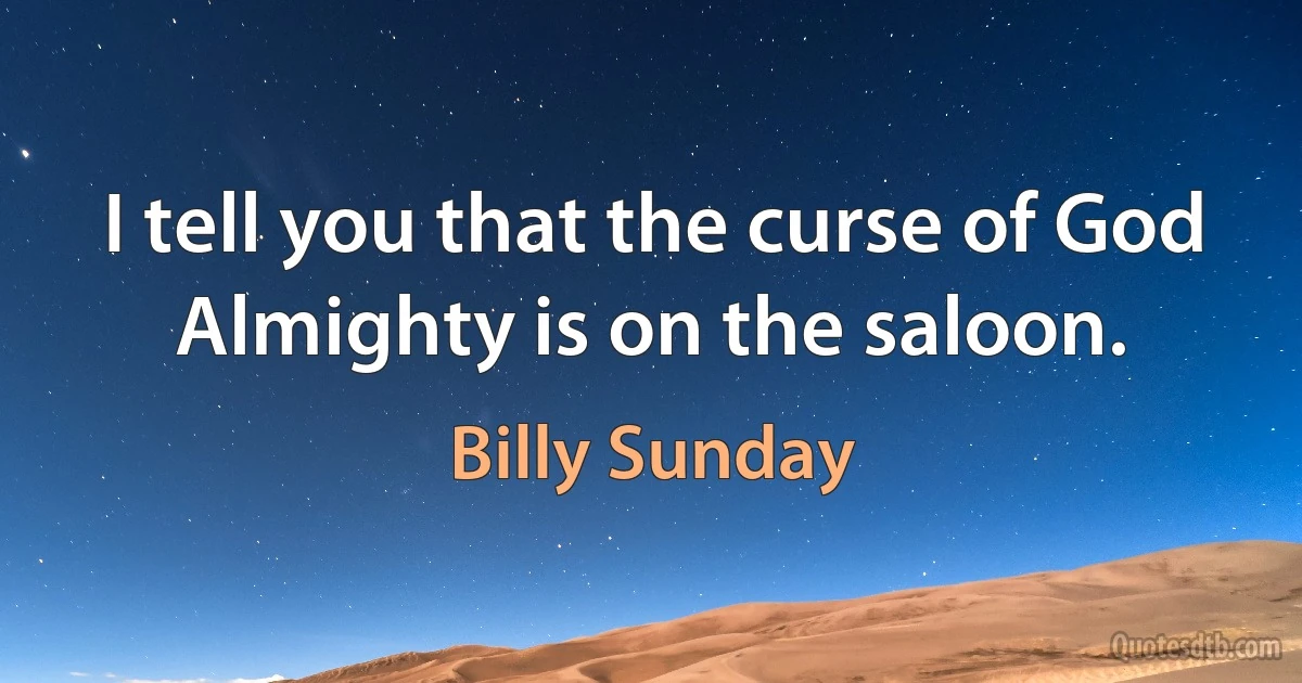 I tell you that the curse of God Almighty is on the saloon. (Billy Sunday)