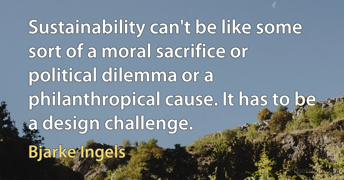 Sustainability can't be like some sort of a moral sacrifice or political dilemma or a philanthropical cause. It has to be a design challenge. (Bjarke Ingels)