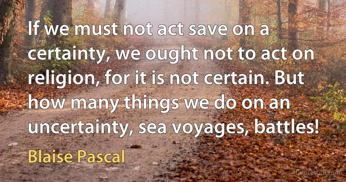 If we must not act save on a certainty, we ought not to act on religion, for it is not certain. But how many things we do on an uncertainty, sea voyages, battles! (Blaise Pascal)