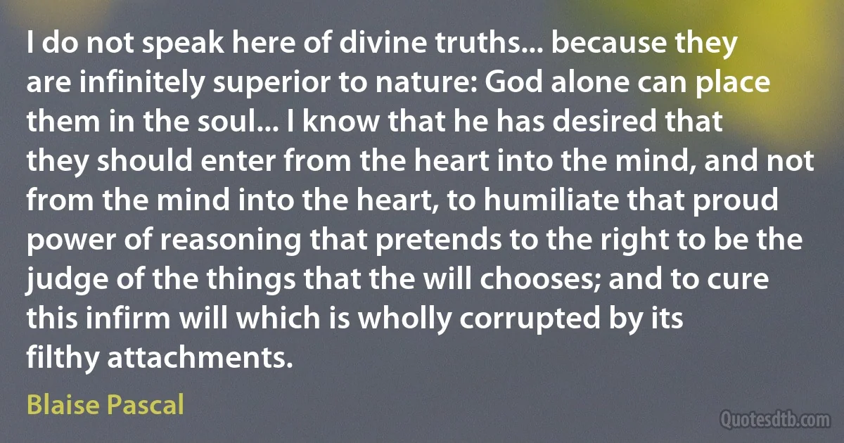 I do not speak here of divine truths... because they are infinitely superior to nature: God alone can place them in the soul... I know that he has desired that they should enter from the heart into the mind, and not from the mind into the heart, to humiliate that proud power of reasoning that pretends to the right to be the judge of the things that the will chooses; and to cure this infirm will which is wholly corrupted by its filthy attachments. (Blaise Pascal)