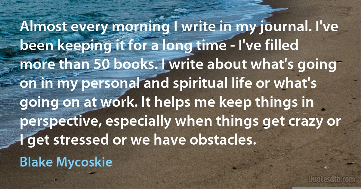 Almost every morning I write in my journal. I've been keeping it for a long time - I've filled more than 50 books. I write about what's going on in my personal and spiritual life or what's going on at work. It helps me keep things in perspective, especially when things get crazy or I get stressed or we have obstacles. (Blake Mycoskie)