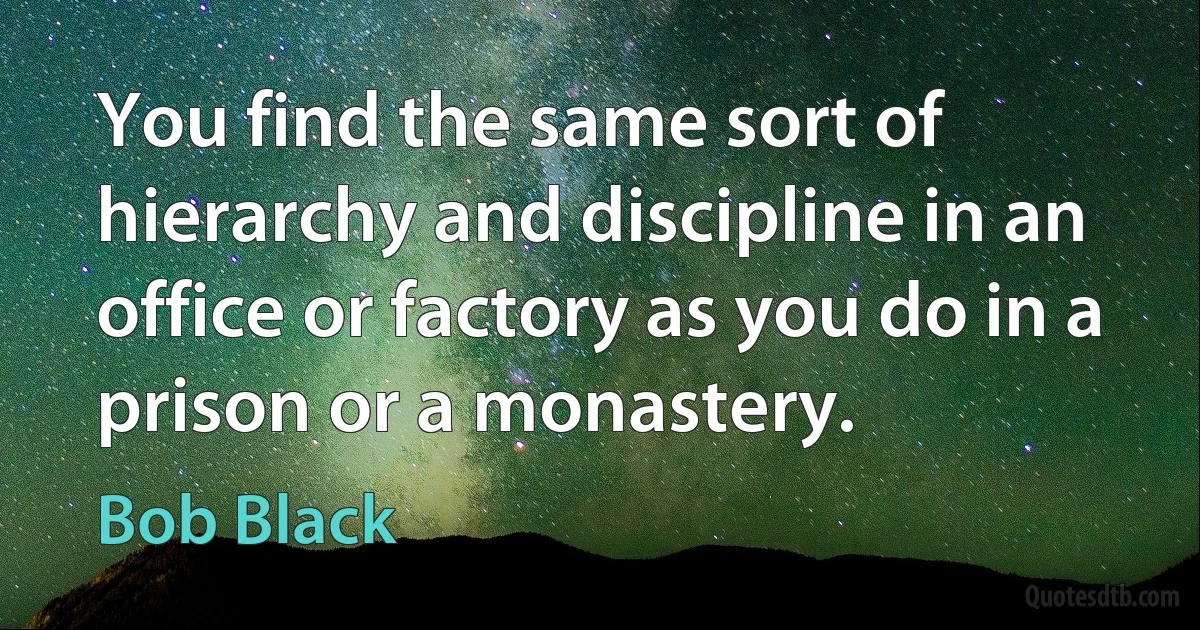 You find the same sort of hierarchy and discipline in an office or factory as you do in a prison or a monastery. (Bob Black)