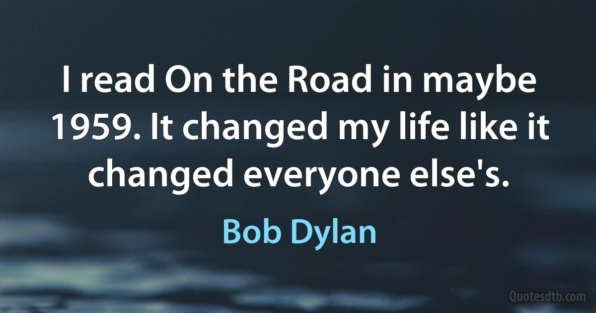 I read On the Road in maybe 1959. It changed my life like it changed everyone else's. (Bob Dylan)