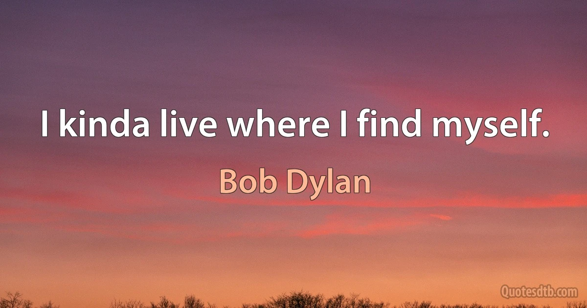 I kinda live where I find myself. (Bob Dylan)