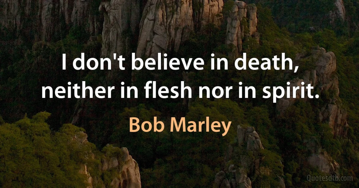 I don't believe in death, neither in flesh nor in spirit. (Bob Marley)