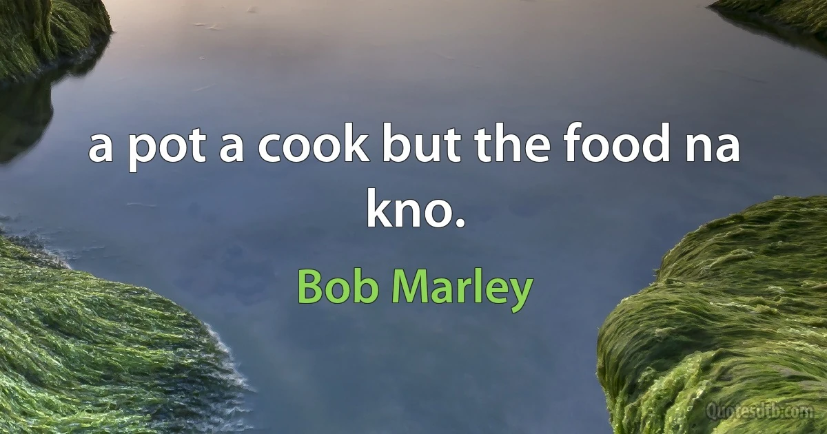 a pot a cook but the food na kno. (Bob Marley)