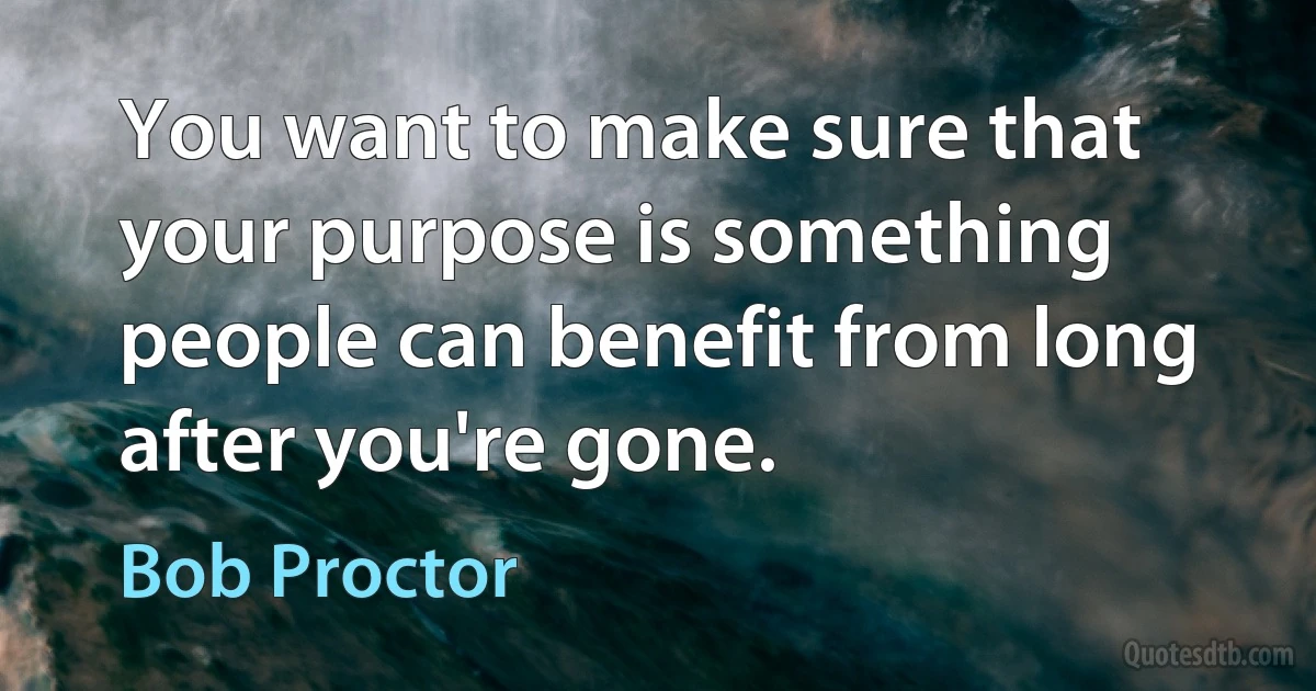 You want to make sure that your purpose is something people can benefit from long after you're gone. (Bob Proctor)