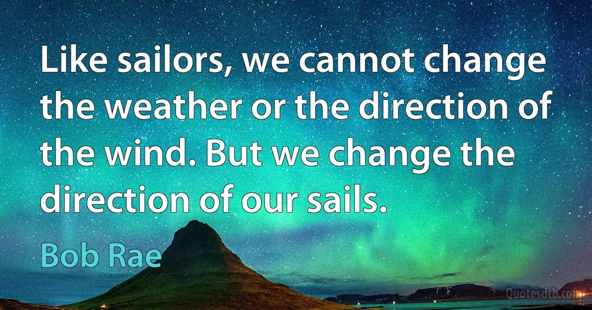 Like sailors, we cannot change the weather or the direction of the wind. But we change the direction of our sails. (Bob Rae)