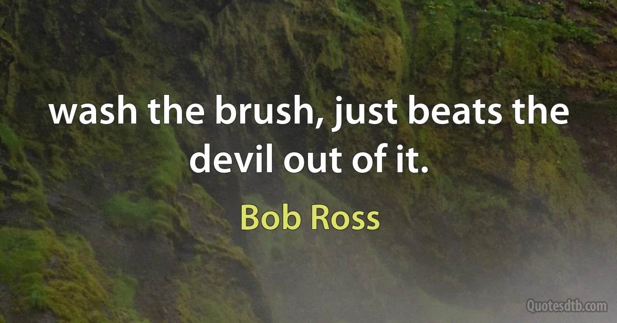 wash the brush, just beats the devil out of it. (Bob Ross)