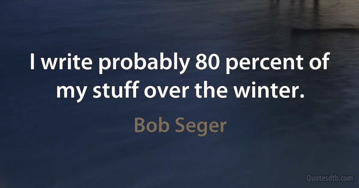 I write probably 80 percent of my stuff over the winter. (Bob Seger)