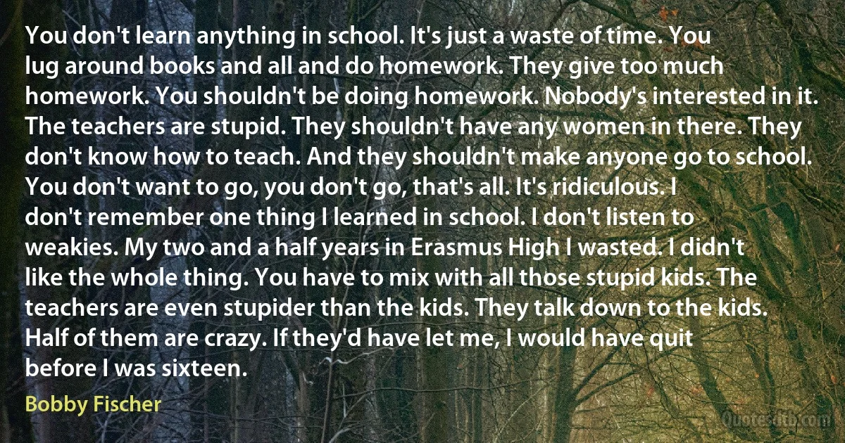 You don't learn anything in school. It's just a waste of time. You lug around books and all and do homework. They give too much homework. You shouldn't be doing homework. Nobody's interested in it. The teachers are stupid. They shouldn't have any women in there. They don't know how to teach. And they shouldn't make anyone go to school. You don't want to go, you don't go, that's all. It's ridiculous. I don't remember one thing I learned in school. I don't listen to weakies. My two and a half years in Erasmus High I wasted. I didn't like the whole thing. You have to mix with all those stupid kids. The teachers are even stupider than the kids. They talk down to the kids. Half of them are crazy. If they'd have let me, I would have quit before I was sixteen. (Bobby Fischer)