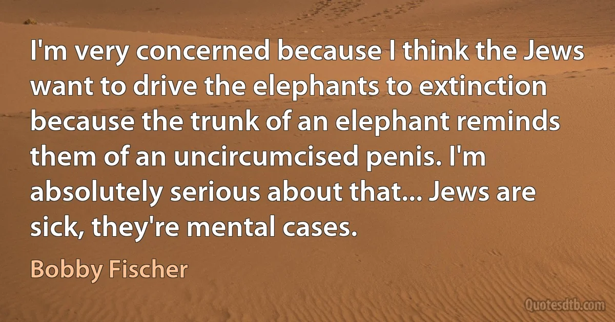 I'm very concerned because I think the Jews want to drive the elephants to extinction because the trunk of an elephant reminds them of an uncircumcised penis. I'm absolutely serious about that... Jews are sick, they're mental cases. (Bobby Fischer)