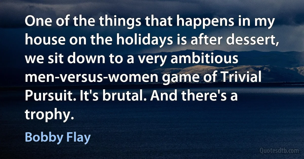 One of the things that happens in my house on the holidays is after dessert, we sit down to a very ambitious men-versus-women game of Trivial Pursuit. It's brutal. And there's a trophy. (Bobby Flay)