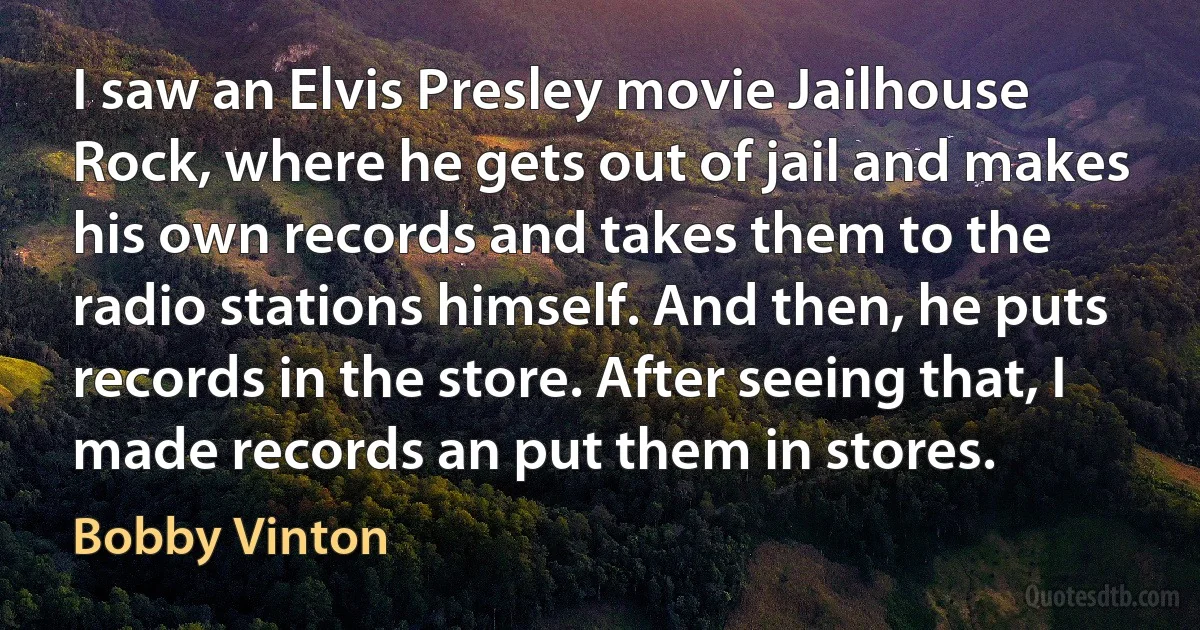 I saw an Elvis Presley movie Jailhouse Rock, where he gets out of jail and makes his own records and takes them to the radio stations himself. And then, he puts records in the store. After seeing that, I made records an put them in stores. (Bobby Vinton)