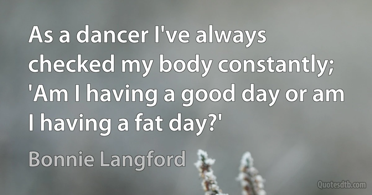 As a dancer I've always checked my body constantly; 'Am I having a good day or am I having a fat day?' (Bonnie Langford)