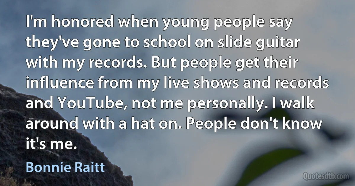 I'm honored when young people say they've gone to school on slide guitar with my records. But people get their influence from my live shows and records and YouTube, not me personally. I walk around with a hat on. People don't know it's me. (Bonnie Raitt)