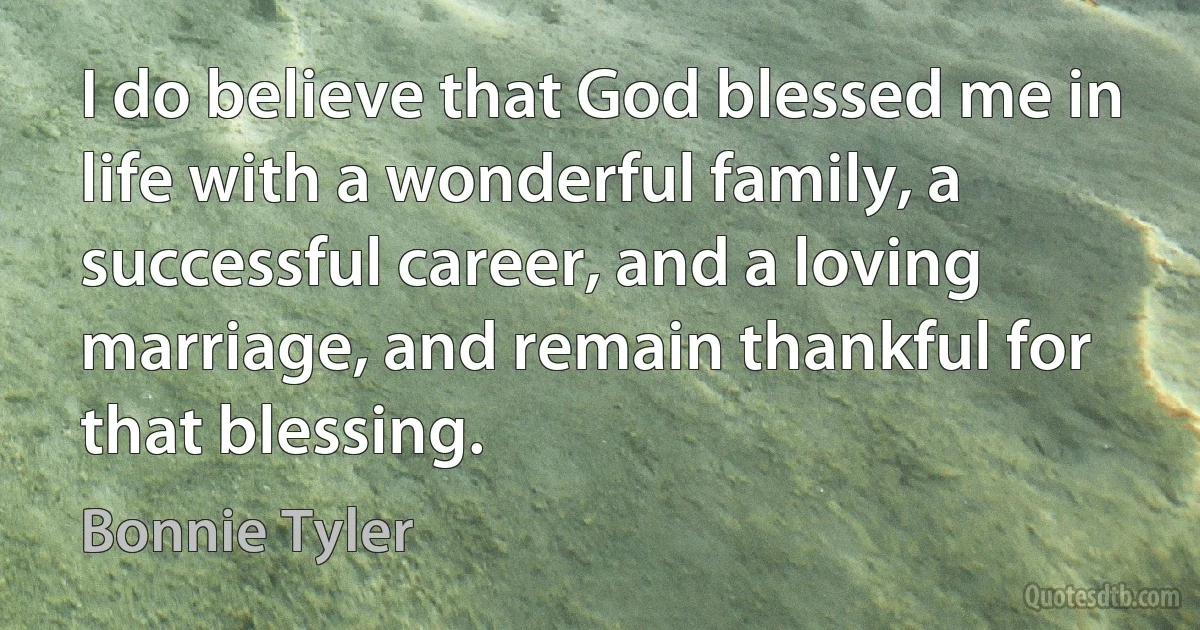 I do believe that God blessed me in life with a wonderful family, a successful career, and a loving marriage, and remain thankful for that blessing. (Bonnie Tyler)