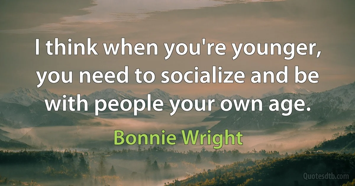 I think when you're younger, you need to socialize and be with people your own age. (Bonnie Wright)