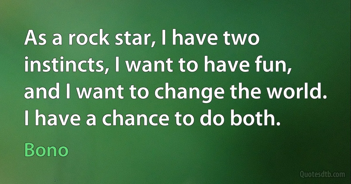 As a rock star, I have two instincts, I want to have fun, and I want to change the world. I have a chance to do both. (Bono)