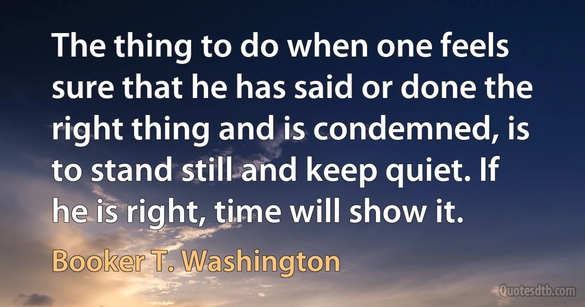 The thing to do when one feels sure that he has said or done the right thing and is condemned, is to stand still and keep quiet. If he is right, time will show it. (Booker T. Washington)